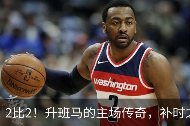 2比2！升班马的主场传奇，补时之王拯救球队